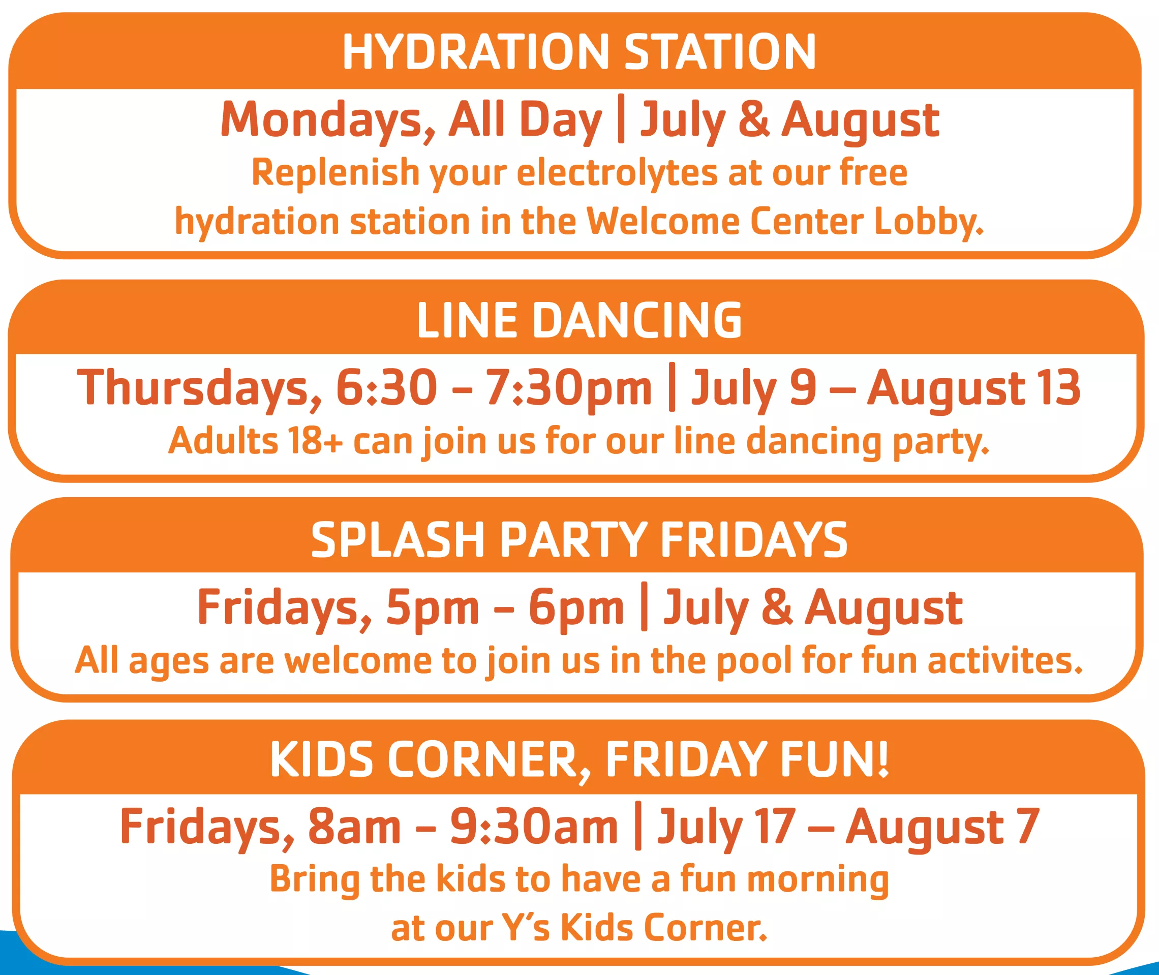 Hydration Station  Mondays, All Day | July &amp; August                                                                                           Replenish your electrolytes at our free hydration station in the Welcome Center Lobby. LINE DANCINGThursdays, 6:30 - 7:30pm | July 9 – August 13Adults 18+ can join us for our line dancing party. SPLASH PARTY FRIDAYSFridays, 5pm - 6pm | July &amp; AugustAll ages are welcome to join us in the pool for fun activites. kids corner, friday fun!Fridays, 8am - 9:30am | Jul